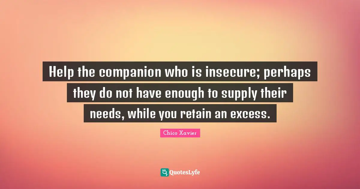 Chico Xavier Quotes: "Help the companion who is insecure; perhaps they do not have enough to supply their needs, while you retain an excess."