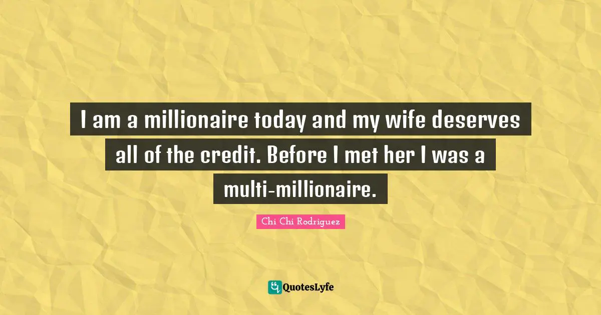 I am a millionaire today and my wife deserves all of the credit. Before I met her I was a multi-millionaire.