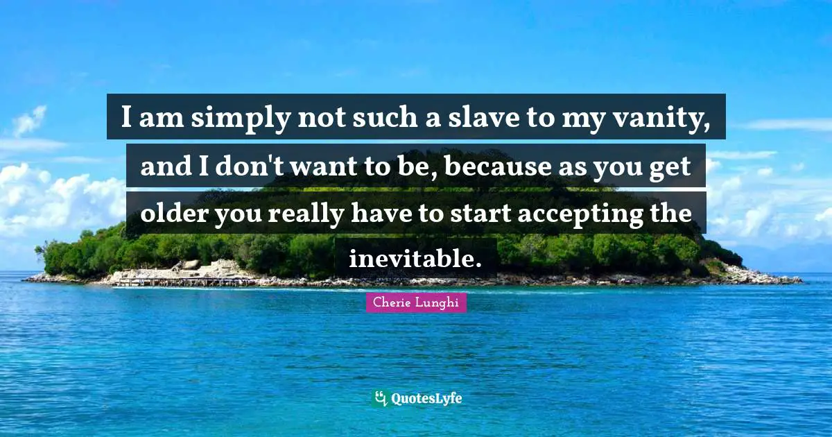 I am simply not such a slave to my vanity, and I don't want to be, because as you get older you really have to start accepting the inevitable.