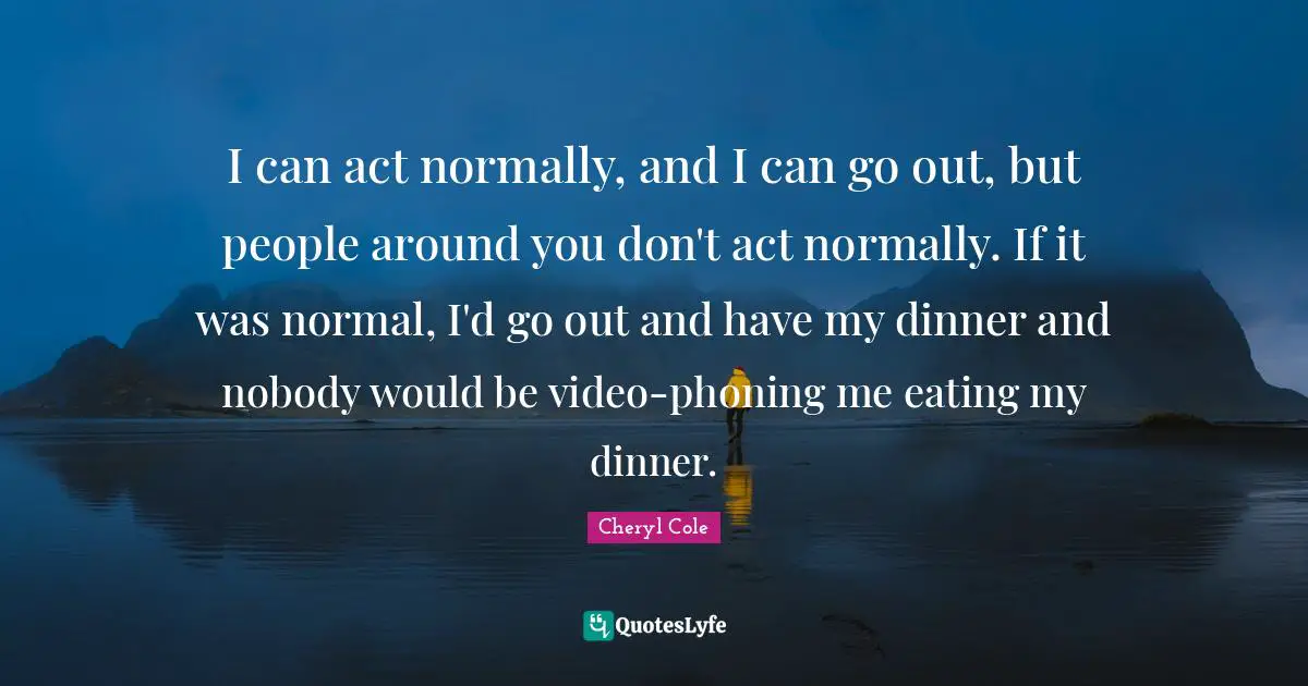 I can act normally, and I can go out, but people around you don't act normally. If it was normal, I'd go out and have my dinner and nobody would be video-phoning me eating my dinner.
