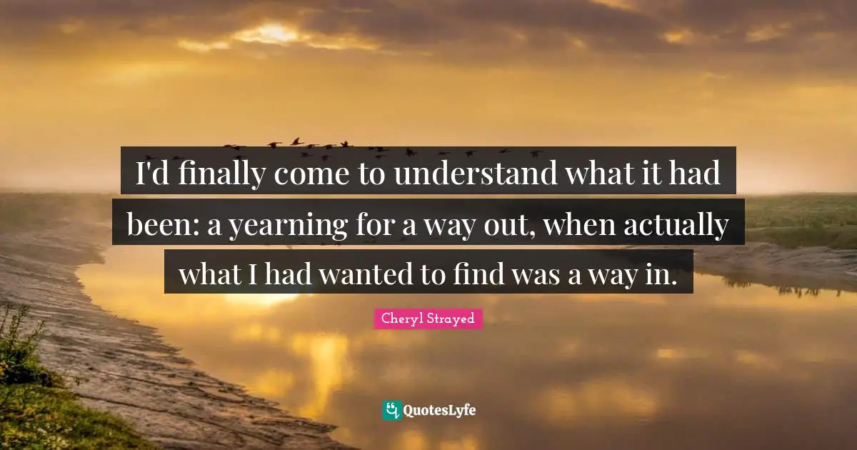I'd finally come to understand what it had been: a yearning for a way out, when actually what I had wanted to find was a way in.