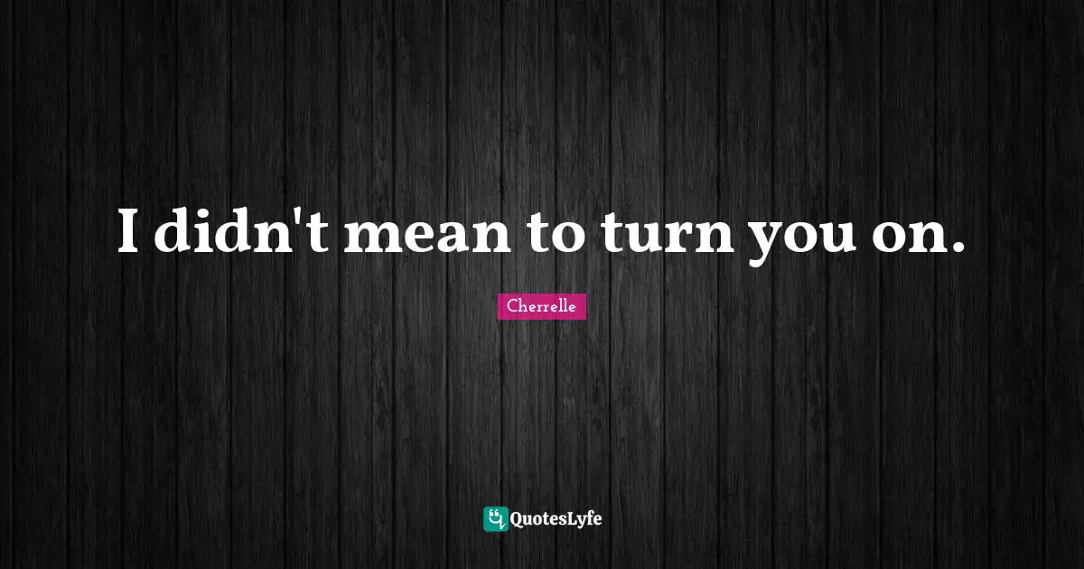 I didn't mean to turn you on.