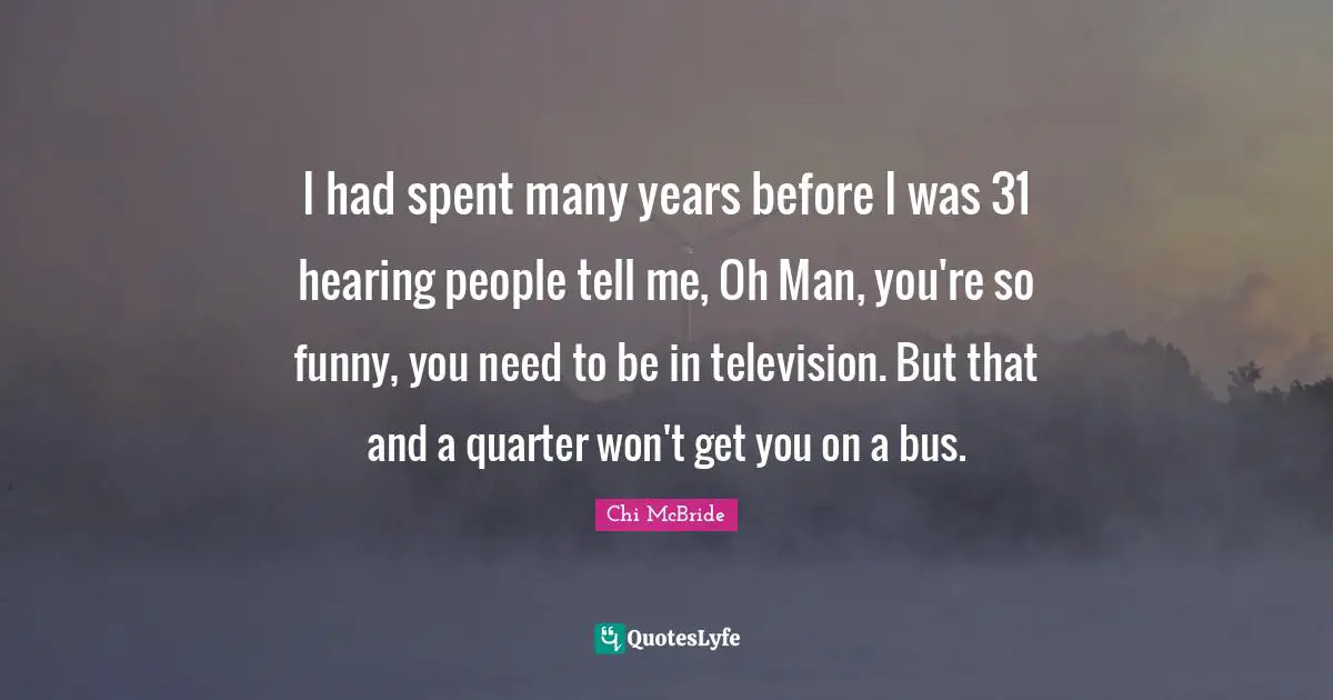 I had spent many years before I was 31 hearing people tell me, Oh Man, you're so funny, you need to be in television. But that and a quarter won't get you on a bus.