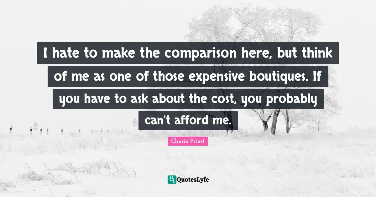 I hate to make the comparison here, but think of me as one of those expensive boutiques. If you have to ask about the cost, you probably can’t afford me.