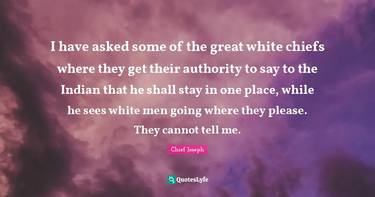 Chief Joseph Quotes: I have asked some of the great white chiefs where they get their authority to say to the Indian that he shall stay in one place, while he sees white men going where they please. They cannot tell me.