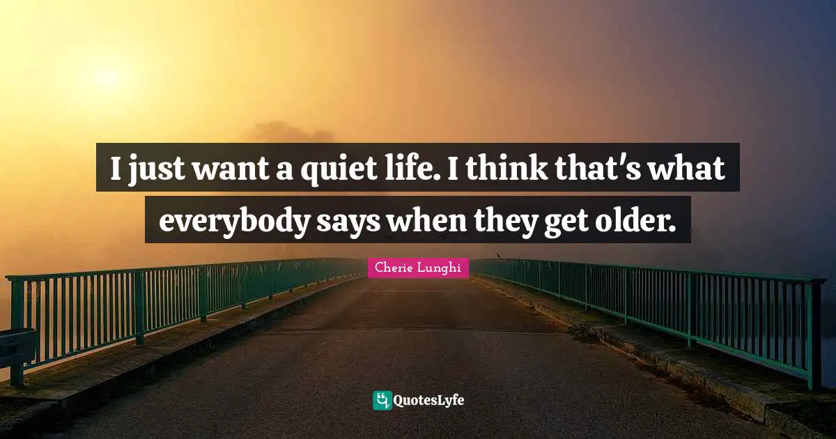I just want a quiet life. I think that's what everybody says when they get older.