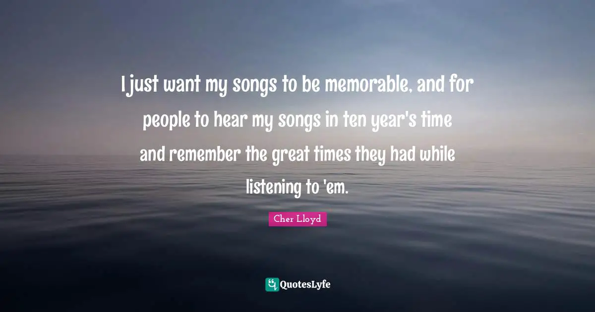 I just want my songs to be memorable, and for people to hear my songs in ten year's time and remember the great times they had while listening to 'em.