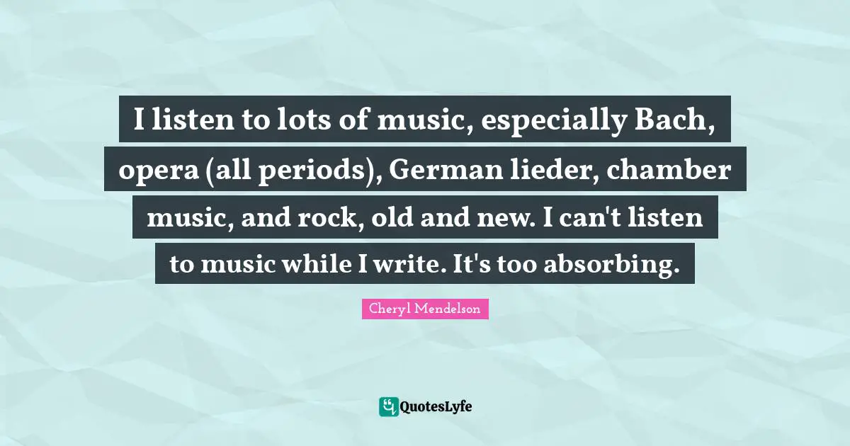 I listen to lots of music, especially Bach, opera (all periods), German lieder, chamber music, and rock, old and new. I can't listen to music while I write. It's too absorbing.