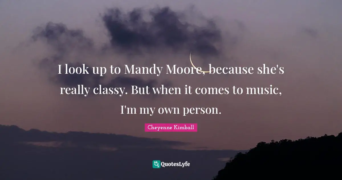 I look up to Mandy Moore, because she's really classy. But when it comes to music, I'm my own person.