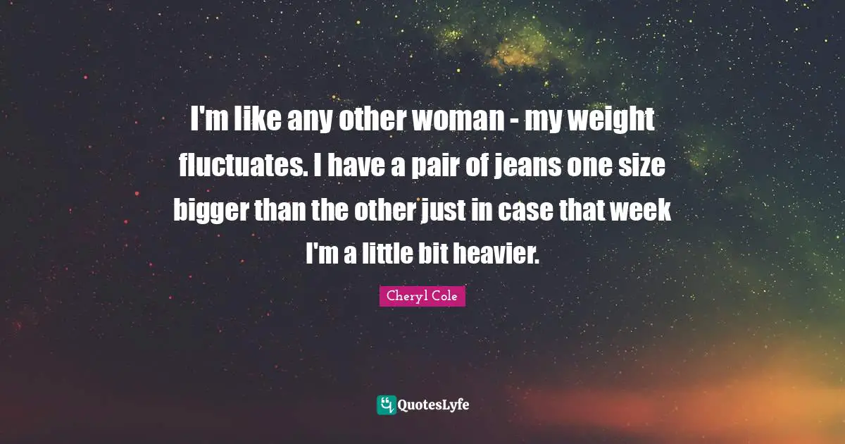 I'm like any other woman - my weight fluctuates. I have a pair of jeans one size bigger than the other just in case that week I'm a little bit heavier.