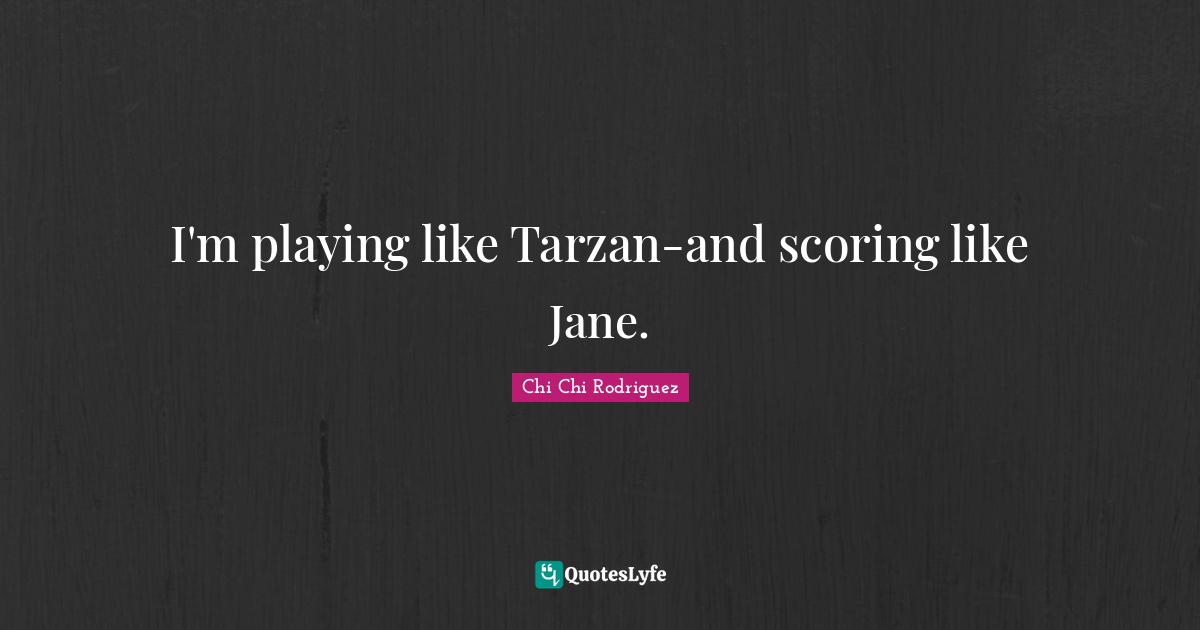 I'm playing like Tarzan-and scoring like Jane.