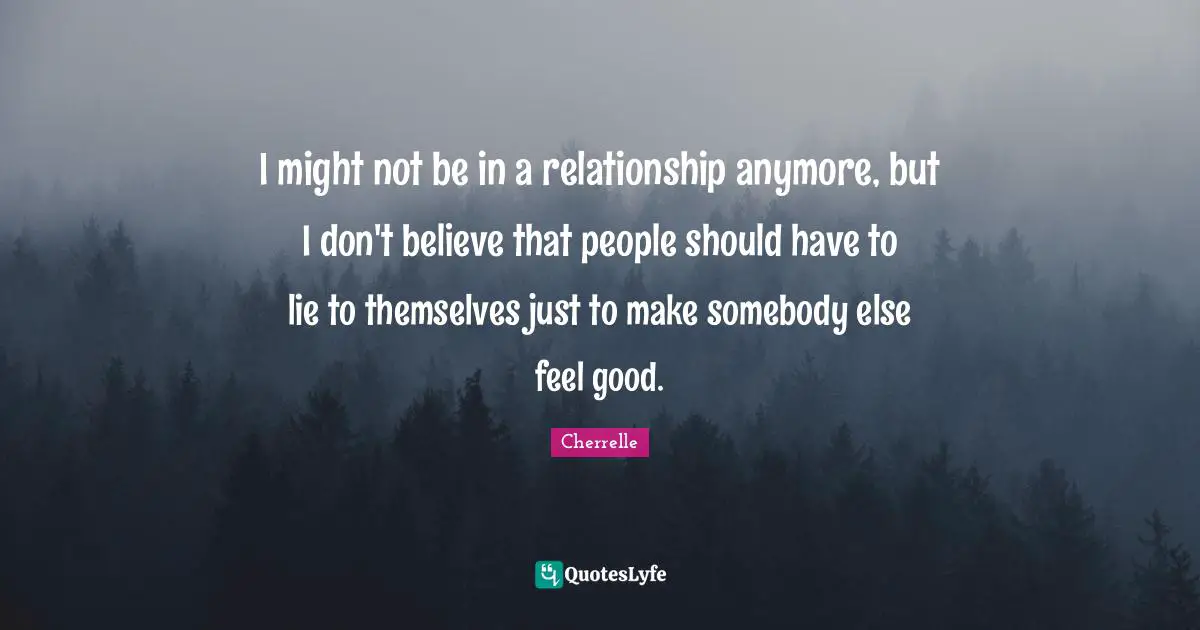 I might not be in a relationship anymore, but I don't believe that people should have to lie to themselves just to make somebody else feel good.