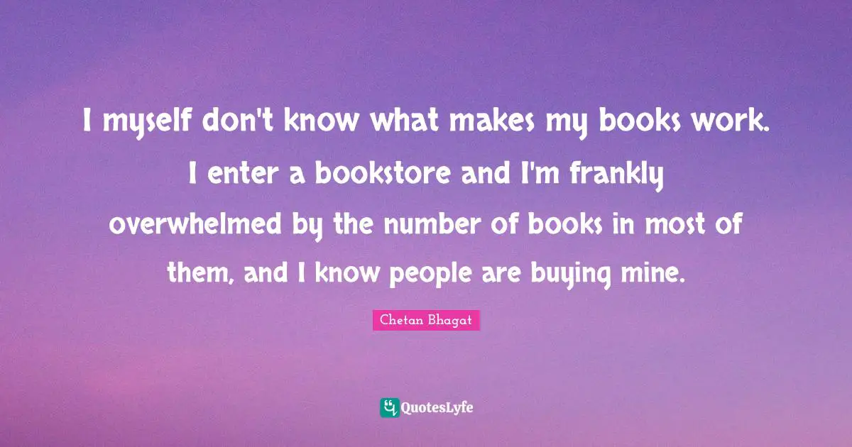 Chetan Bhagat Quotes: "I myself don't know what makes my books work. I enter a bookstore and I'm frankly overwhelmed by the number of books in most of them, and I know people are buying mine."