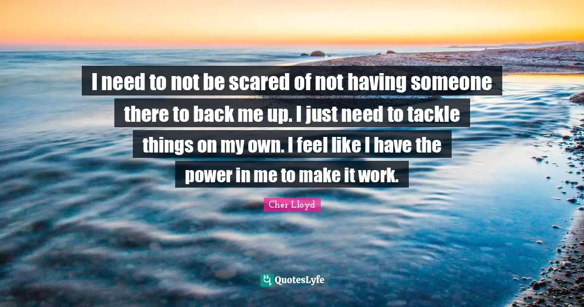 I need to not be scared of not having someone there to back me up. I just need to tackle things on my own. I feel like I have the power in me to make it work.