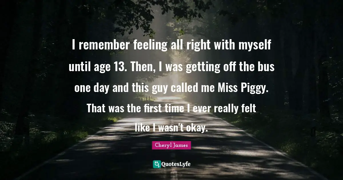 I remember feeling all right with myself until age 13. Then, I was getting off the bus one day and this guy called me Miss Piggy. That was the first time I ever really felt like I wasn't okay.