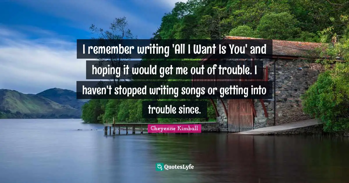 Cheyenne Kimball Quotes: "I remember writing 'All I Want Is You' and hoping it would get me out of trouble. I haven't stopped writing songs or getting into trouble since."