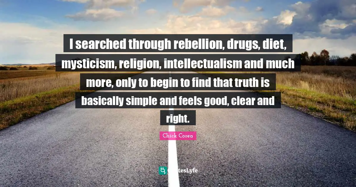 I searched through rebellion, drugs, diet, mysticism, religion, intellectualism and much more, only to begin to find that truth is basically simple and feels good, clear and right.