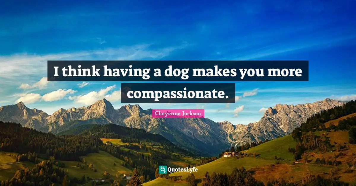 I think having a dog makes you more compassionate.