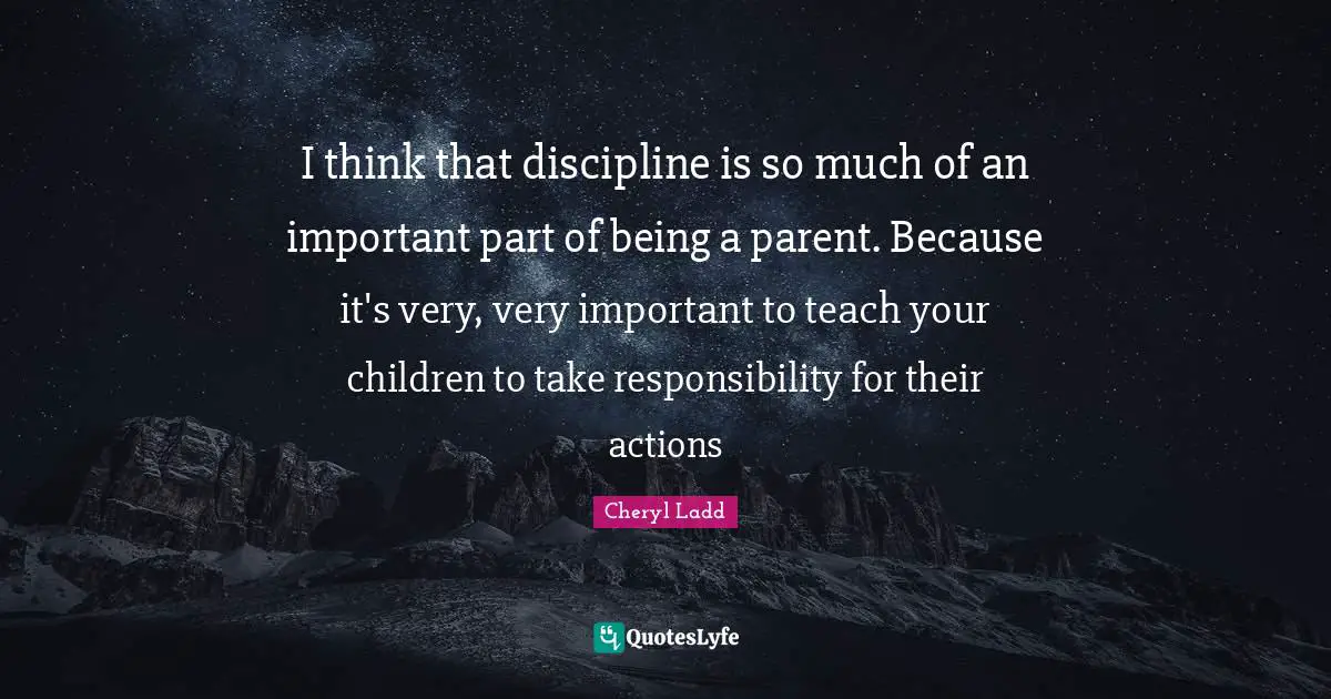 I think that discipline is so much of an important part of being a parent. Because it's very, very important to teach your children to take responsibility for their actions