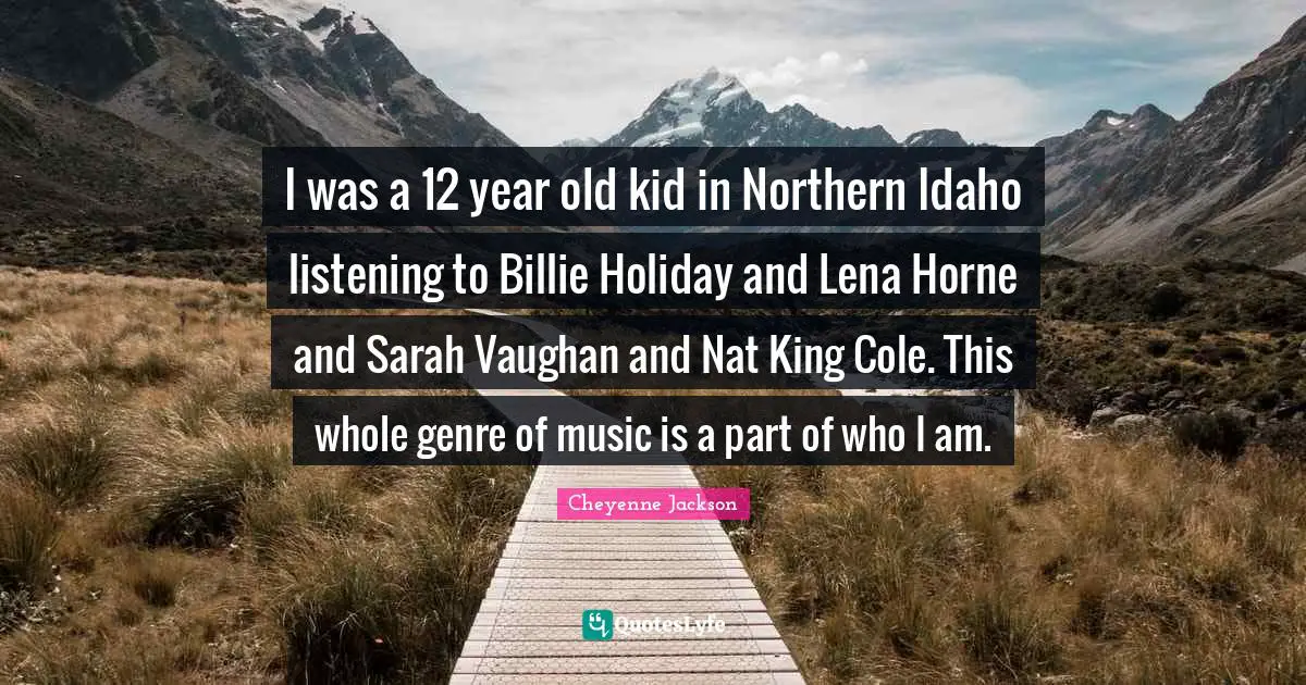 Idaho Quotes: "I was a 12 year old kid in Northern Idaho listening to Billie Holiday and Lena Horne and Sarah Vaughan and Nat King Cole. This whole genre of music is a part of who I am."