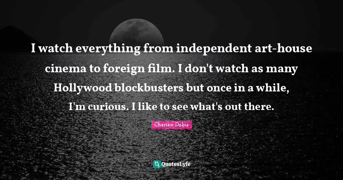 I watch everything from independent art-house cinema to foreign film. I don't watch as many Hollywood blockbusters but once in a while, I'm curious. I like to see what's out there.