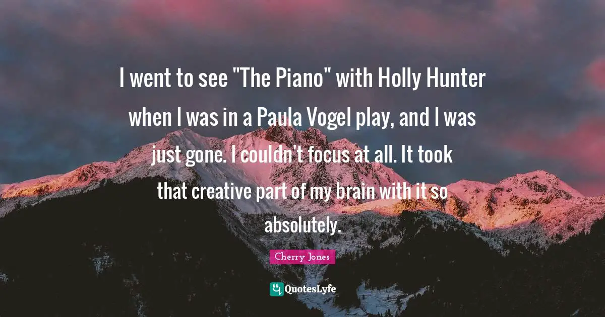 I went to see "The Piano" with Holly Hunter when I was in a Paula Vogel play, and I was just gone. I couldn't focus at all. It took that creative part of my brain with it so absolutely.