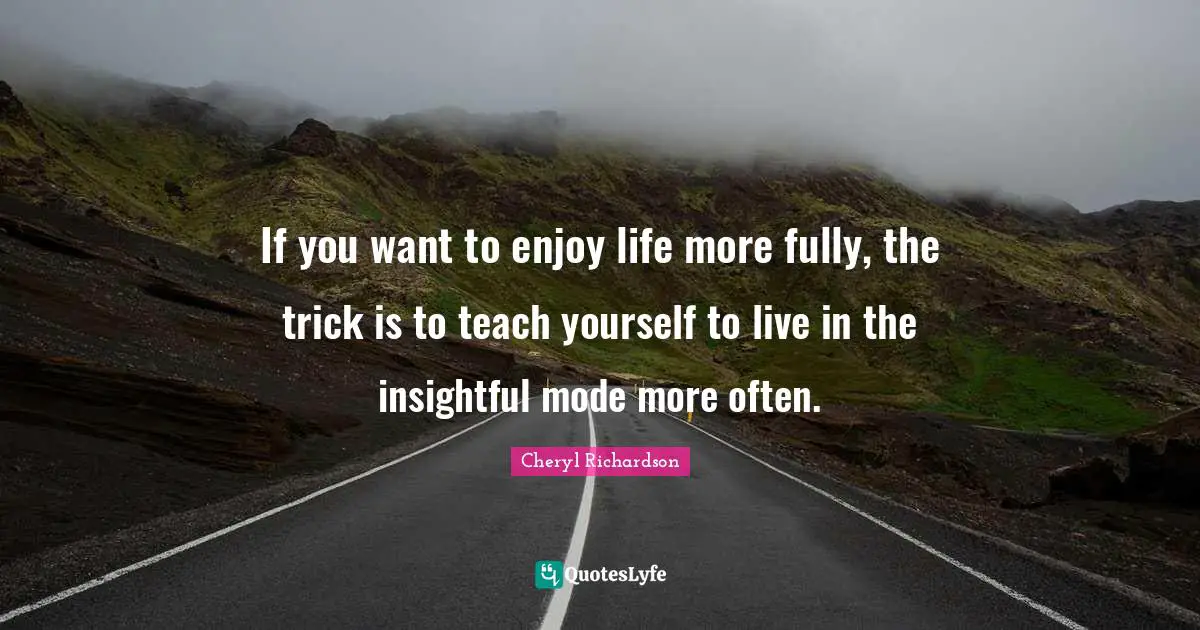 If you want to enjoy life more fully, the trick is to teach yourself to live in the insightful mode more often.