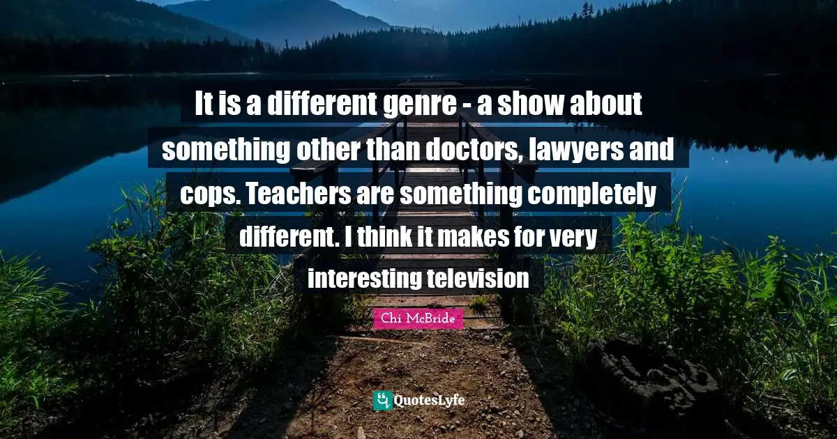 It is a different genre - a show about something other than doctors, lawyers and cops. Teachers are something completely different. I think it makes for very interesting television
