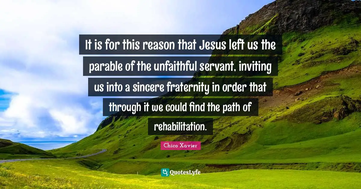 Rehabilitation Quotes: "It is for this reason that Jesus left us the parable of the unfaithful servant, inviting us into a sincere fraternity in order that through it we could find the path of rehabilitation."