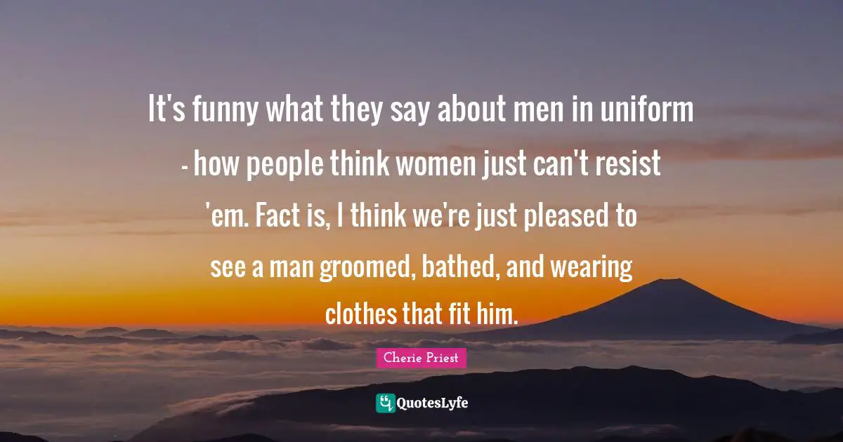 It's funny what they say about men in uniform - how people think women just can't resist 'em. Fact is, I think we're just pleased to see a man groomed, bathed, and wearing clothes that fit him.