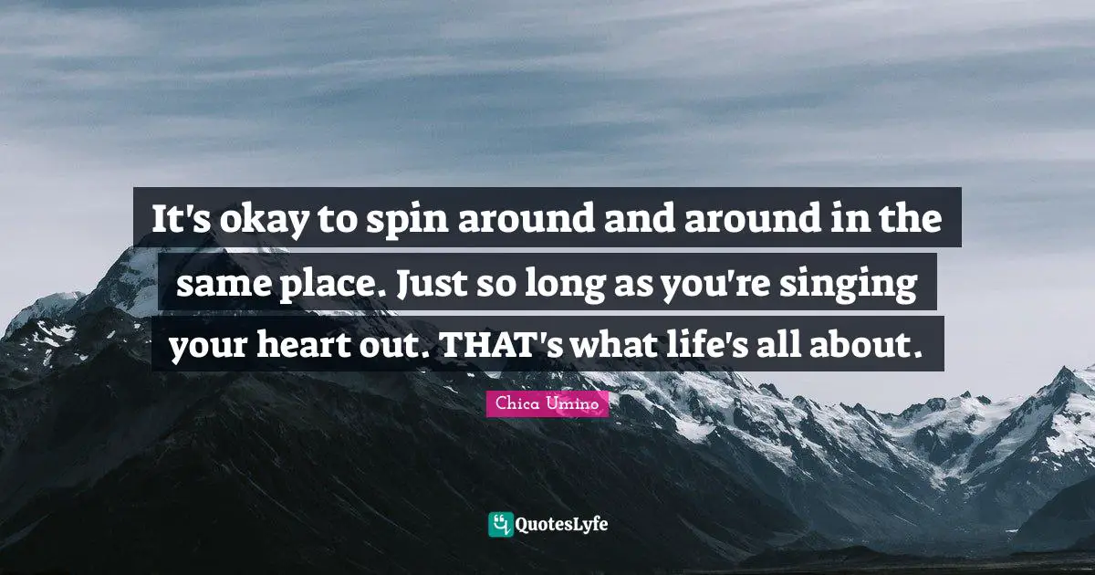 It's okay to spin around and around in the same place. Just so long as you're singing your heart out. THAT's what life's all about.