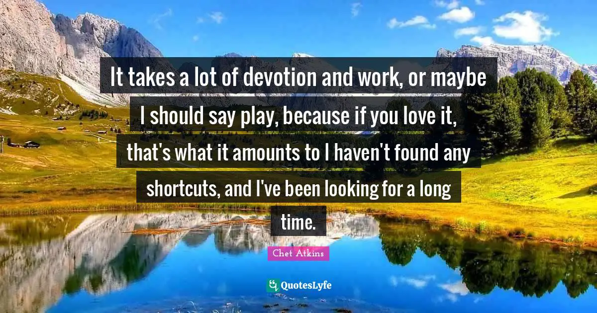 It takes a lot of devotion and work, or maybe I should say play, because if you love it, that's what it amounts to I haven't found any shortcuts, and I've been looking for a long time.