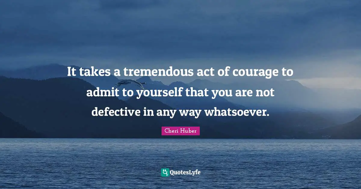 Cheri Huber Quotes: "It takes a tremen­dous act of courage to admit to your­self that you are not defec­tive in any way what­so­ever."