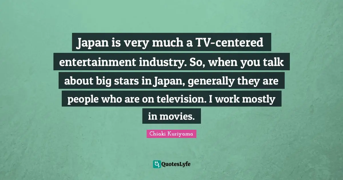 Chiaki Kuriyama Quotes: "Japan is very much a TV-centered entertainment industry. So, when you talk about big stars in Japan, generally they are people who are on television. I work mostly in movies."