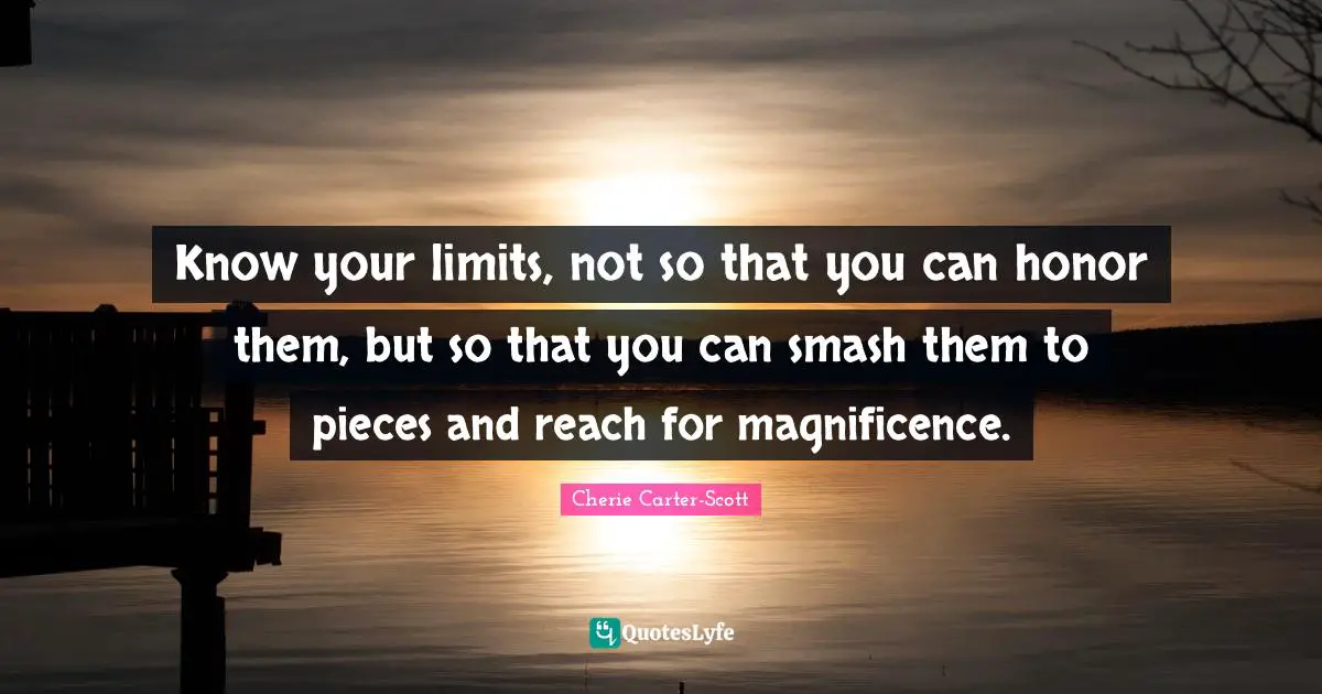 Know your limits, not so that you can honor them, but so that you can smash them to pieces and reach for magnificence.