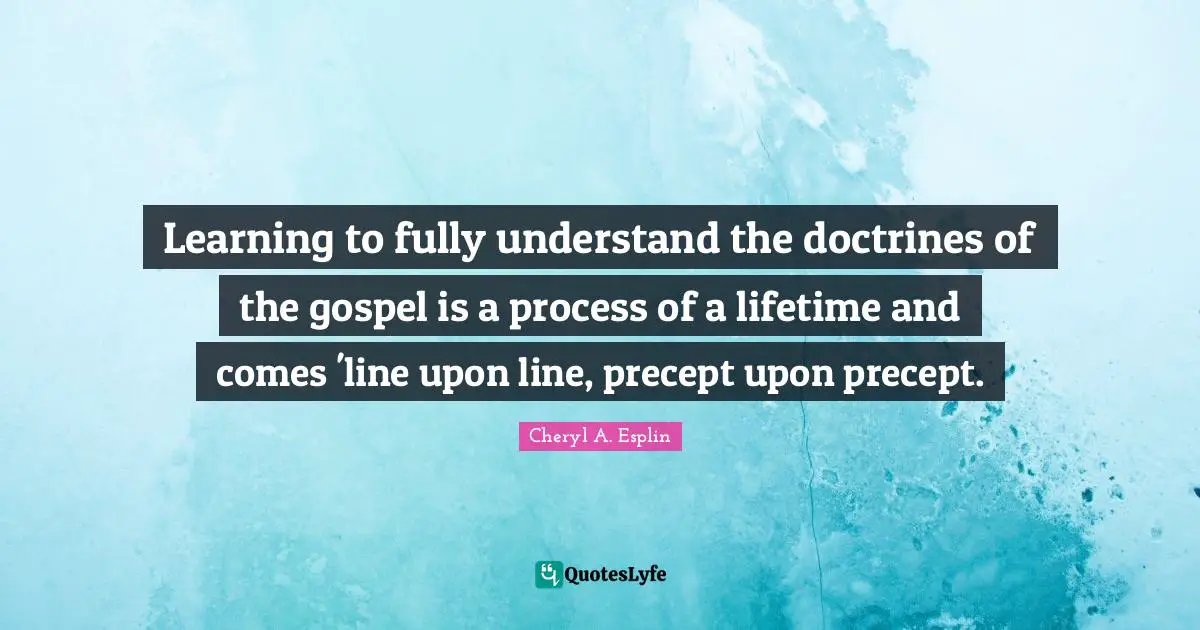 Learning to fully understand the doctrines of the gospel is a process of a lifetime and comes 'line upon line, precept upon precept.