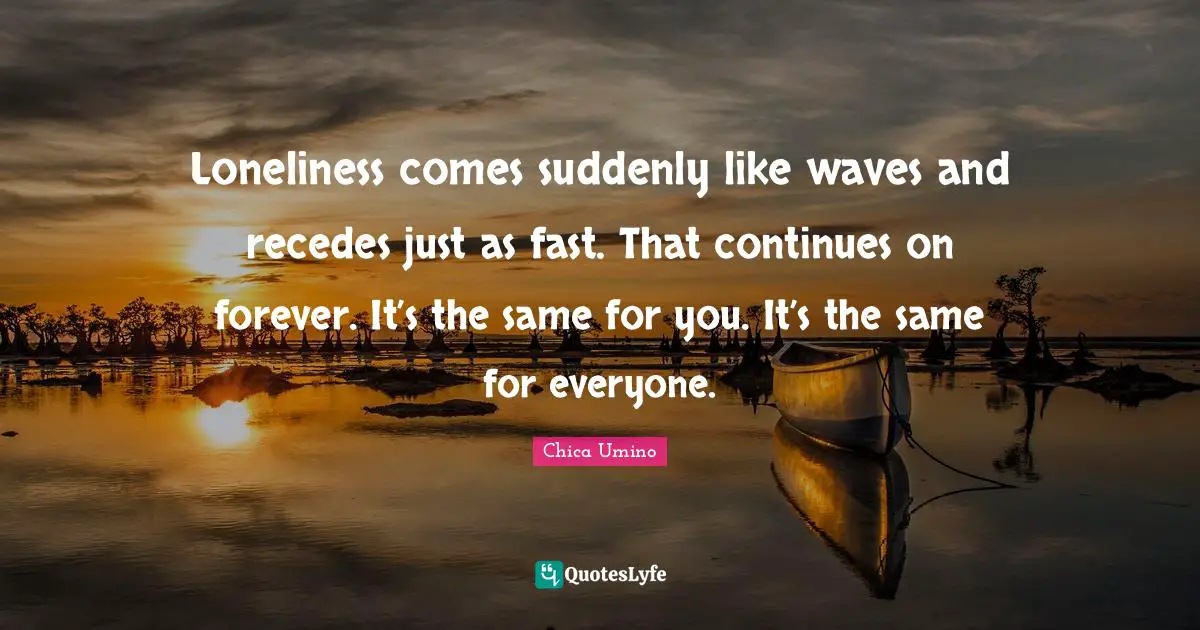 Loneliness comes suddenly like waves and recedes just as fast. That continues on forever. It’s the same for you. It’s the same for everyone.