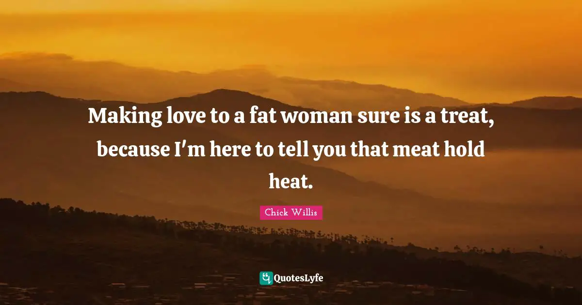 Making love to a fat woman sure is a treat, because I'm here to tell you that meat hold heat.