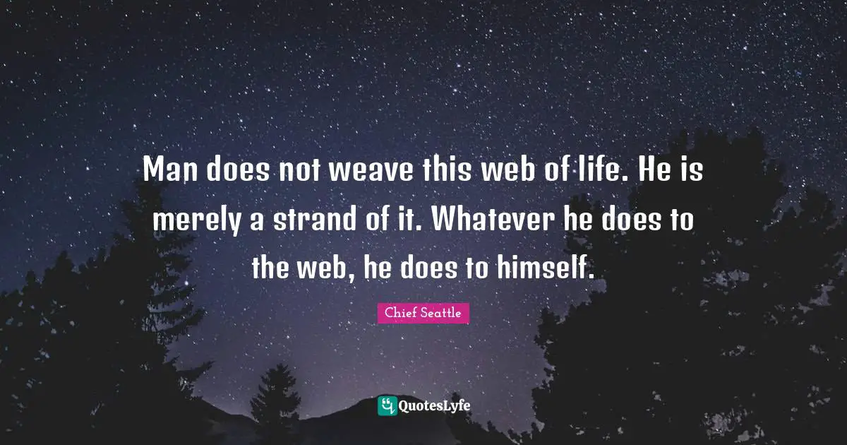 Man does not weave this web of life. He is merely a strand of it. Whatever he does to the web, he does to himself.