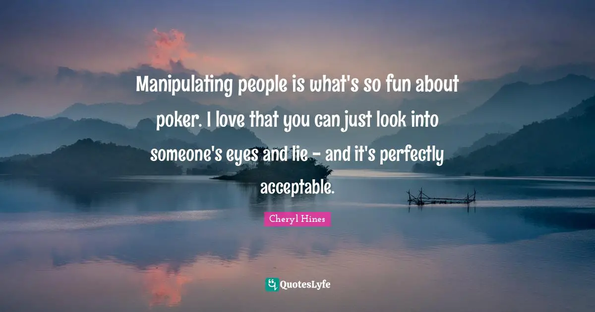 Manipulating people is what's so fun about poker. I love that you can just look into someone's eyes and lie - and it's perfectly acceptable.