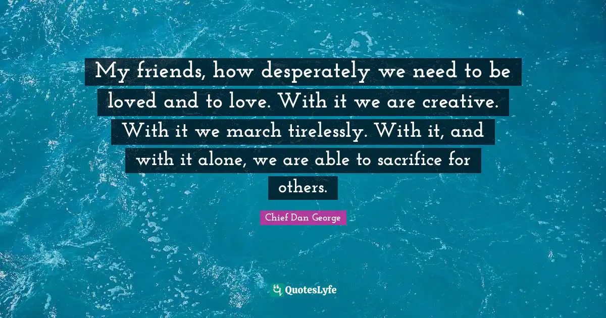 Chief Dan George Quotes: My friends, how desperately we need to be loved and to love. With it we are creative. With it we march tirelessly. With it, and with it alone, we are able to sacrifice for others.