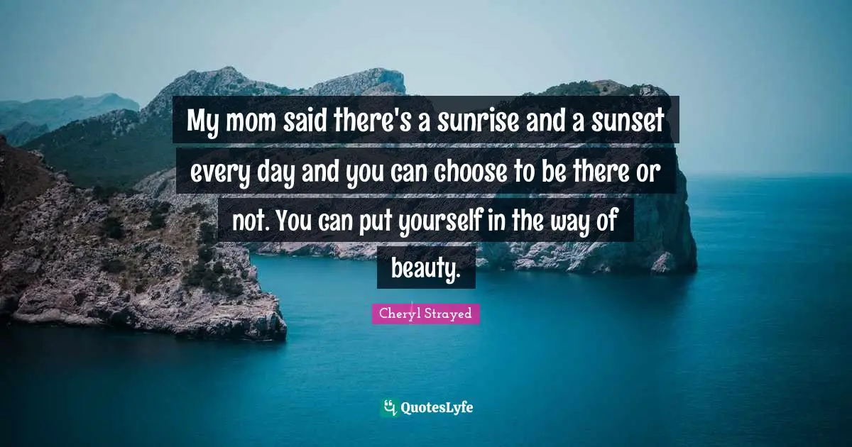 My mom said there's a sunrise and a sunset every day and you can choose to be there or not. You can put yourself in the way of beauty.