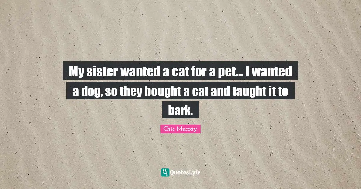 My sister wanted a cat for a pet... I wanted a dog, so they bought a cat and taught it to bark.