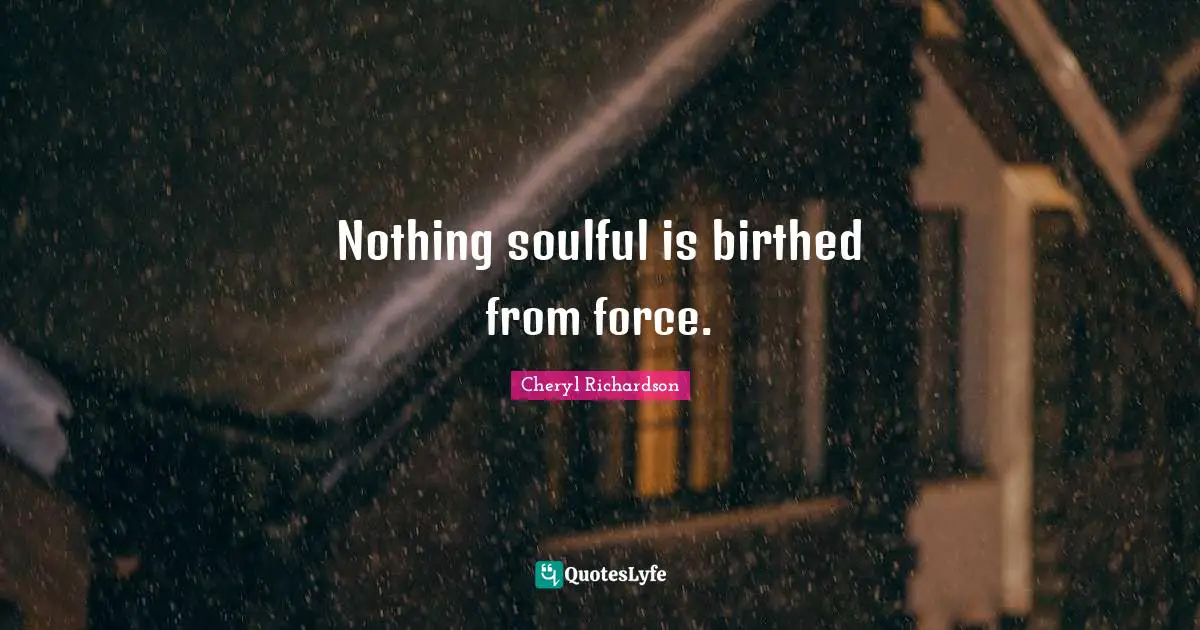 Nothing soulful is birthed from force.