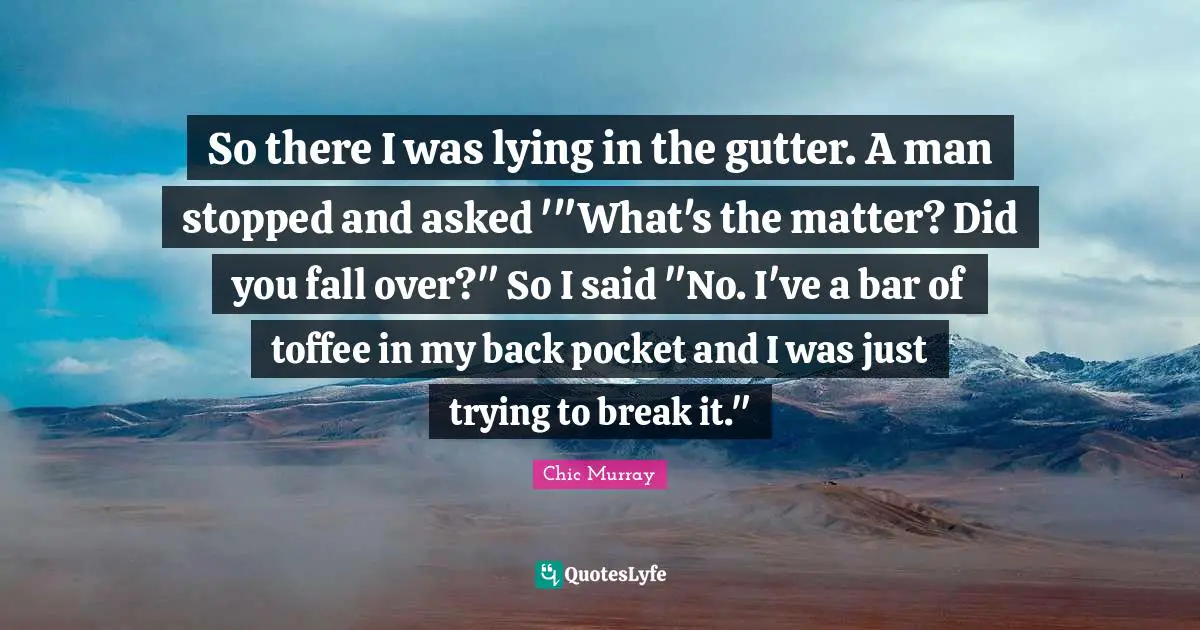So there I was lying in the gutter. A man stopped and asked '"What's the matter? Did you fall over?" So I said "No. I've a bar of toffee in my back pocket and I was just trying to break it."