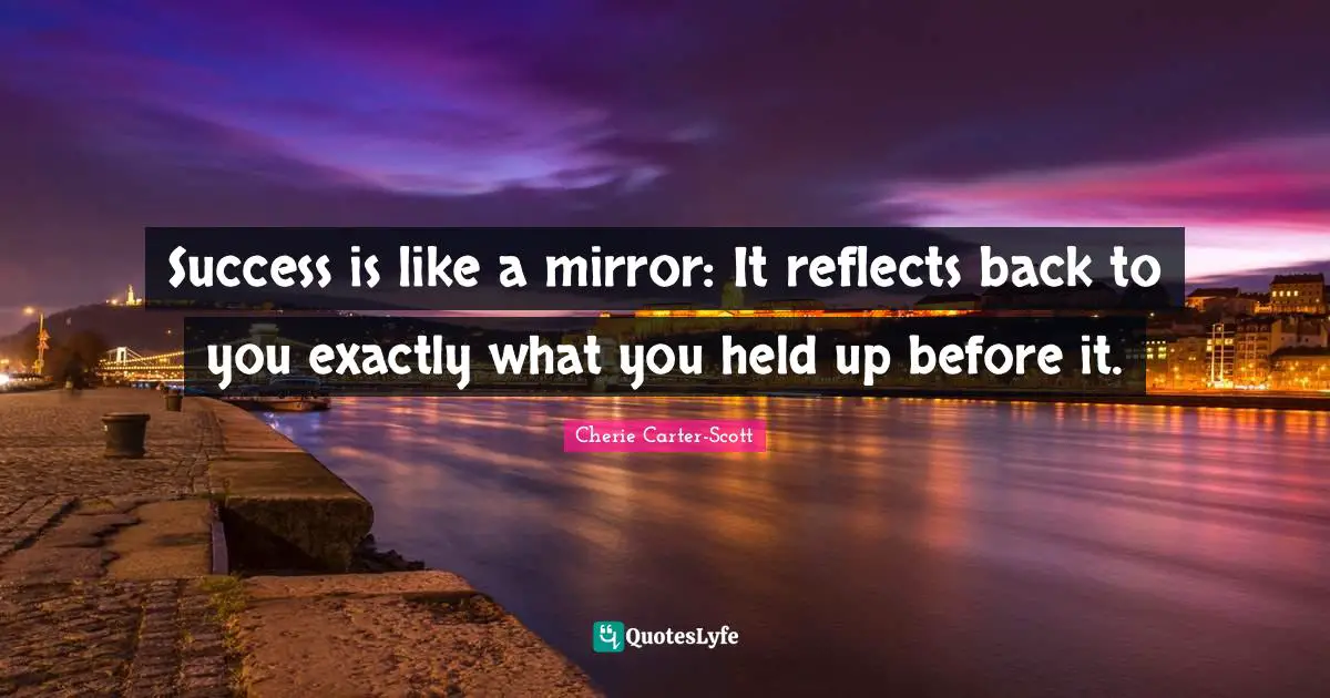 Success is like a mirror: It reflects back to you exactly what you held up before it.