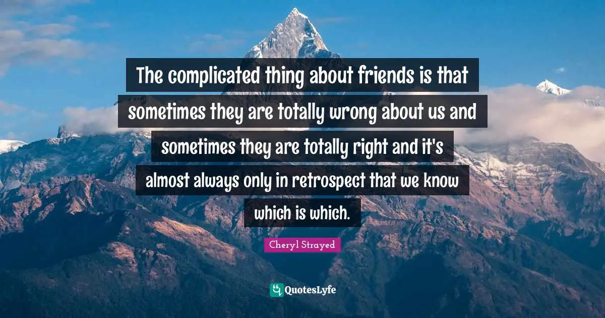 The complicated thing about friends is that sometimes they are totally wrong about us and sometimes they are totally right and it's almost always only in retrospect that we know which is which.