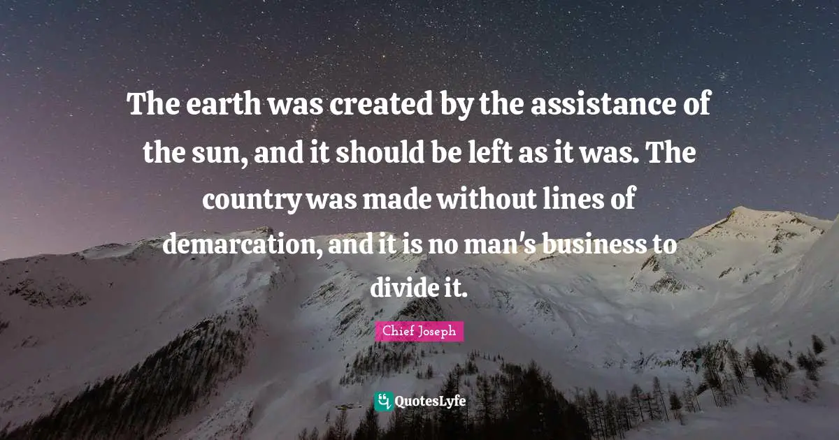 Chief Joseph Quotes: "The earth was created by the assistance of the sun, and it should be left as it was. The country was made without lines of demarcation, and it is no man's business to divide it."