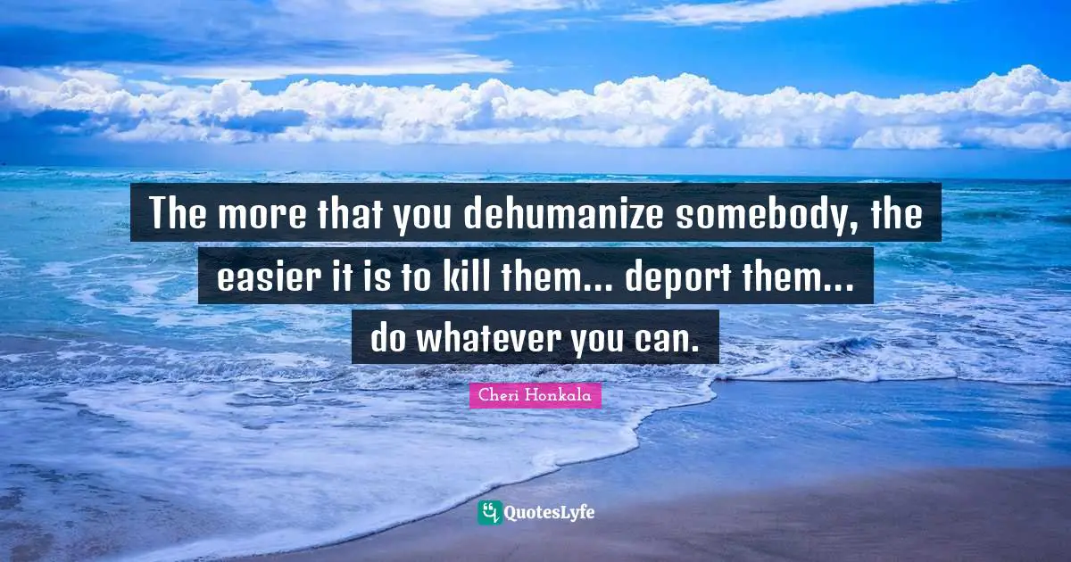The more that you dehumanize somebody, the easier it is to kill them... deport them... do whatever you can.