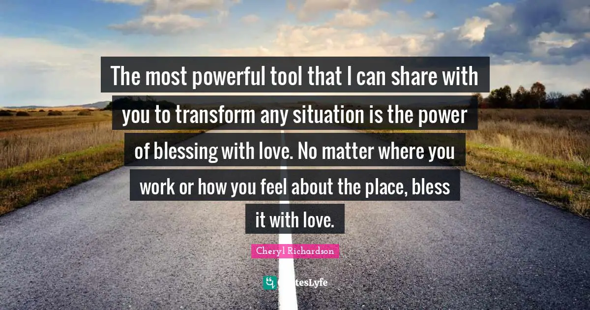 The most powerful tool that I can share with you to transform any situation is the power of blessing with love. No matter where you work or how you feel about the place, bless it with love.